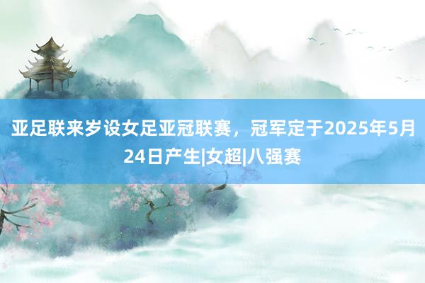 亚足联来岁设女足亚冠联赛，冠军定于2025年5月24日产生|女超|八强赛