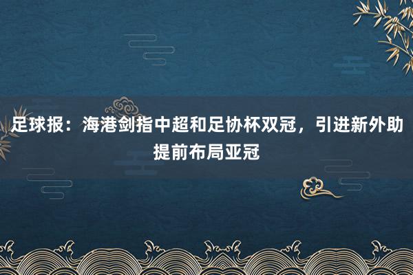 足球报：海港剑指中超和足协杯双冠，引进新外助提前布局亚冠